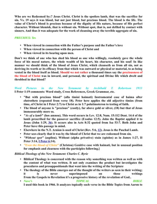 Who are we Redeemed by:? Jesus Christ. Christ is the spotless lamb, that was the sacrifice for
sin. Vs. 19 says it was blood, but not just blood, but precious blood. The blood is the life. The
value of Christ’s blood is precious because of the dignity of His nature, because of His perfect
character. Without blemish, that is without sin. Without spot, that is, not defiled by contact with
sinners. And thus it was adequate for the work of cleansing away the terrible aggregate of sin.
PRECIOUS: Yes
• When viewed in connection with the Father’s purpose and the Father’s love
• When viewed in connection with the person of Christ and
• When viewed in its bearing upon men.
Don’t we think of one who has shed his blood as one who willingly, resolutely gave the whole
force of his moral nature, the whole wealth of his heart, his character, and his soul! In like
manner we should think of the blood of Jesus Christ, which cleanseth us from all sin, not as
deriving its worth or its efficacy from that which was outward or physical or material, to as being
vested in the blood itself as blood. Should we not rather a thousand times say the preciousness of
the blood of Christ was in inward, and personal, the spiritual and Divine life which dwelt and
throbbed in that blood?
Word Pictures in the New Testament by Archibald T. Robertson 1933
I Peter 1:19 comments: Word study, Cross References, Greek Grammar, etc.
• "But with precious blood" (alla timioi haimati) Instrumental case of haima after
elutrothete (repeated from verse 18). Peter here applies the old adjective timios (from
time, of Christ in I Peter 2:7) to Christ as in 1:7 polutimoteron to testing of faith.
• The blood of anyone is "precious" (costly), far above gold or silver, (18) but that of Jesus
immeasurably more so.
• "As of a lamb" (hos amnou). This word occurs in Lev. 12:8, Num. 15:112 Deut. 14:4 of the
lamb prescribed for the passover sacrifice (Exodus 12:5). John the Baptist applied it to
Jesus (John 1:29, 36). It occurs also in Acts 8:32 quoted from Isa 53:7. Both John and
Peter have this passage in mind.
• Elsewhere in the N.T. Arnion is used of Christ (Rev. 5:6, 12). Jesus is the Paschal Lamb.
• Peter sees clearly that it was by the blood of Christ that we are redeemed from sin.
• "Without spot" (aspilou). Without (alpha privative) stain (spiolos) as in James 1:27, II
Peter 3:14, I Peter 6;14).
• "Even the blood of Christ" (Christou) Genitive case with haimati, but in unusual position
for emphasis and clearness with the participles following.]
Biblical Theology of the New Testament: Charles C. Ryrie
• Biblical Theology is concerned with the reason why something was written as well as with
the content of what was written. It not only examines the product but investigates the
procedures and presuppositionals that went into the writing of the Scripture
• The theology of the Bible emerges out of the thought of the writers as seen in their writing;
it is never superimposed on those writings
From the Gospels to Revelation it’s a progressive history of the revelation of God..
• Nave’s TOPICAL BIBLE
I used this book in 1966. It analyzes topically each verse in the Bible Topics from Aaron to
 