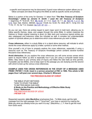 a specific word sequence may be discovered. A good cross reference system allows you to
follow concepts and ideas throughout the Bible as well as specific words and phrases.
Below is a portion of the entry for Genesis 1:1 taken from "The New Treasury of Scripture
Knowledge," edited by Jerome H. Smith: I used the old Treasury of Scripture
1. beginning. Pr *8:22-24. 16:4. Mk 13:19. Jn 1:1-3. 15:27. Ac 1:1, 22. He1:10. 1 J 1:1. Re
3:14. God. Heb. Elohim. S#430h. Ge 2:2 +19:29. Ex +2:24. Ps +45:6. 89:11, 12.5p 3:9. Col
*1:16, 17, 18. He *1:2. Created. Ge 1:21, 27. 2:3……
As you can see, there are entries keyed to each major word (in bold text), allowing you to
follow specific themes, ideas, and usages through the entire Bible. In certain instances the
Hebrew or Greek original meaning is given (in italic text) and numerous topical entries are
also catalogued and extensive notes are included as well. A complex but understandable
system of symbols allows you to determine which cross references you wish to follow.
Cross references, either in a study Bible or in a stand alone resource, will indicate to which
words the cross references apply by a letter, symbol or some other method.
Give yourself a lot of time to properly explore the cross references, especially if using a
resource such as The Treasury of Scripture Knowledge (which contains several hundred
thousand cross references).
Avoid distraction. As you explore the cross references you will come across verses which
seem to require follow up (this is especially true if you are using a computer based study
Bible). Stay close to your primary area of inquiry and follow the side trails as time permits.
If possible use two Bibles, one to keep open to the passage you are studying and the second
with which to look up the various cross references.
EXAMPLE USED FOR CROSS REFERENCES IN THE STUDY OF A MESSAGE USED
FROM I PETER 1:13-20. Used in a sermon preached at FBC in 1994. This article is SIX
pages thus I will post over several days. Charles E. Whisnant
THE PRECIOUS BLOOD OF CHRIST
THE BIBLE STUDY METHODS
"HOW TO STUDY THE BIBLE"
TO BETTER KNOW OUR GOD
A Study on the Practice and Methodology of Effective Bible Study
Cross - References
THE PRECIOUS BLOOD OF JESUS
I PETER 1:19
Respected expositor John MacArthur emphasizes that... "In Bible study, get the right
message from the right passage. Don’’t ""proof text"" your bias or opinions by making the
Bible say what you already know you want it to say." (MacArthur, J., F. How to get the most
from God's word.
 
