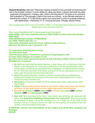 Howard Hendricks adds that "Telescopic reading is based on this principle (of examining the
text in the broader context). It never settles for close-ups alone; it always demands the wide-
angle lens of perspective. It always asks, What is the big picture?" He goes on to comment
that evaluation of "the passage in light of the book as a whole... is the ultimate extension of
checking the context. It ?’’s like flying a plane over some land in order to evaluate distances
and relationships." (Hendricks, H. G. Living by the book. Chicago: Moody Press)
One example that I like to use most is from 1 Peter 1:19 but with precious blood, as of a lamb
without spot, even the blood of Christ:
"http://www.OnlineBible.Org" for latest material and information.
Online Bible: CD: I have used this CD since 1983 at FBC. It’s KJV, and most valuable.
PRECIOUS
5092,5093(Strong’s number of PRECIOUS)
rom 5099; TDNT-8:169,1181; n f
held worth, estimated, honored, hence, valued, prized, precious.
AV-honor 35, price 8, sum 1, precious 1; 43
1) a valuing by which the price is fixed
1a) of the price itself
1b) of the price paid or received for a person or thing bought or sold
2) honor which belongs or is shown to one
2a) of the honor which one has by reason of rank and state of office which he holds
2b) deference, reverence
• Ex 12:5 Your lamb shall be without blemish, a male a year old: ye shall take it from the
sheep, or from the goats: Ex 12:6 and ye shall keep it until the fourteenth day of the
same month; and the whole assembly of the congregation of Israel shall kill it at even.
Ex 12:7 And they shall take of the blood, and put it on the two side-posts and on the
lintel, upon the houses wherein they shall eat it.
• Jas 5:7 Be patient therefore, brethren, until the coming of the Lord. Behold, the
husbandman waiteth for the precious fruit of the earth, being patient over it, until it
receive the early and latter rain.
• 1Co 3:12 But if any man buildeth on the foundation gold, silver, costly stones, wood,
hay, stubble;
• I Peter 1:19 but with precious blood, as of a lamb without spot, [even the blood]
of Christ: of very great value or price rather than much more precious
• But with the precious <5093> blood <129> of Christ, as a lamb <286> without
blemish <299> and without spot <784>
• Heb 9:22 "And according to the law, I may almost say, all things are cleansed with
blood, and apart from shedding of blood there is no remission." (A pouring out) By
the shedding of blood; not by the shedding of it, as it flows out of the body of the
sacrifice, but as it is poured out on the altar; for the pouring of the blood at the four
corners, and at the bottom of the altar
A CRITICAL Lexicon and Concordance to the English and Greek New Testament by
Bullinger
BLOOD
 