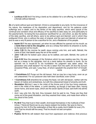 LAMB
• Leviticus 4:32 And if he bring a lamb as his oblation for a sin-offering, he shall bring it
a female without blemish.
as of a lamb without spot and blemish; Christ is comparable to any lamb, for the innocence of
his nature, the meekness of his disposition and deportment, and for his patience under
sufferings and in death; and to the lambs of the daily sacrifice, which were typical of the
continual and constant virtue and efficacy of his sacrifice to take away sin; and particularly to
the paschal lamb, he being the true passover sacrificed for us; and which, as also the lambs
of the daily sacrifice, and all others, were to be without spot and blemish: and in which they
prefigured Christ, who is without the stain of original, and the spot and blemish of actual sin;
and so was a very fit person to be a sacrifice for sin, and a Redeemer of his people.
• Isaiah 53:7 He was oppressed, yet when he was afflicted he opened not his mouth; as
a lamb that is led to the slaughter, and as a sheep that before its shearers is dumb,
so he opened not his mouth.
• John 1:29 On the morrow he seeth Jesus coming unto him, and saith, Behold, the
Lamb of God, that taketh away the sin of the world!
• John 1:36 and he looked upon Jesus as he walked, and saith, Behold, the Lamb of
God!
• Acts 8:32 Now the passage of the Scripture which he was reading was this, He was
led as a sheep to the slaughter; And as a lamb before his shearer is dumb, So he
openeth not is mouth:33 In his humiliation his judgment was taken away: His
generation who shall declare? For his life is taken from the earth.:34 And the eunuch
answered Philip, and said, I pray thee, of whom speaketh the prophet this? of himself,
or of some other?
1 Corinthians 5:7 Purge out the old leaven, that ye may be a new lump, even as ye
are unleavened. For our passover also hath been sacrificed, even Christ:
• 1 Corinthians 5:8 wherefore let us keep the feast, not with old leaven, neither with the
leaven of malice and wickedness, but with the unleavened bread of sincerity and truth.
• Revelation 5:6 And I saw in the midst of the throne and of the four living creatures,
and in the midst of the elders, a Lamb standing, as though it had been slain, having
seven horns, and seven eyes, which are the seven Spirits of God, sent forth into all the
earth.
• And I say unto him, My lord, thou knowest. And he said to me, These are they that
come out of the great tribulation, and they washed their robes, and made them white in
the blood of the Lamb.
PRECIOUS
• Ps 49:6 They that trust in their wealth, And boast themselves in the multitude of their
riches; 7 None [of them] can by any means redeem his brother, Nor give to God a
ransom for him; 8 (For the redemption of their life is costly, And it faileth for ever;) Ps
49:9 That he should still live away, That he should not see corruption.
"costly."
• Psalms 72:14 He will redeem their soul from oppression and violence; And precious
 