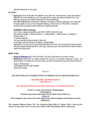 will their blood be in his sight:
BLEMISH
• Nu 6:14 and he shall offer his oblation unto Jehovah, one he-lamb a year old without
blemish for a burnt-offering, and one ewe-lamb a year old without blemish for a sin-
offering, and one ram without blemish for peace-offerings,
Lev 22:17-25 21 And whosoever offereth a sacrifice of peace-offerings unto Jehovah
to accomplish a vow, or for a freewill-offering, of the herd or of the flock, it shall be
perfect to be accepted; there shall be no blemish therein.
BLEMISH <299> meaning:
rom 1 (as a negative particle) and 3470; TDNT-4:830,619; adj
AV-without rebuke 2, without blame 1, unblameable 1, without spot 1, faultless 1,
without fault 1; 7
1) without blemish
1a) as a sacrifice without spot or blemish
2) morally: without blemish, faultless, unblameable
Hebrews 9:14 how much more shall the blood of Christ, who through the eternal Spirit
offered himself without blemish unto God, cleanse your conscience from dead works to
serve the living God?
SPOT <784>
• Song of Solomon 4:7 Thou art all fair, my love; And there is no spot in thee.
• Ephesians 5:27 that he might present the church to himself a glorious church, not
having spot or wrinkle or any such thing; but that it should be holy and without blemish.
Cross - References
THE BIBLE STUDY METHODS
Whisnant’s Style
Part Five
THE PRINCIPLE OF INTERPRETATION BY PROPER USE OF CROSS REFERENCES
THE PRECIOUS BLOOD OF JESUS
I PETER 1:19
but with precious blood, as of a lamb without spot, even the blood of Christ:
I Peter is a study of the doctrine of Redemption
Christological.
Practical exhortation and comfort for the daily needs of believers.
1 Peter 19
Peter designates the Lord as the Lamb without spot (inherent blame) and blemish (external
defilement).
The Complete Biblical Library The New Testament Study Bible 16 Volume 1986. I had the first
volumes as they came out over a year and a half in 1986. Outstanding without comparison.
 