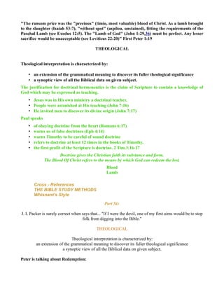 "The ransom price was the "precious" (timio, most valuable) blood of Christ. As a lamb brought
to the slaughter (Isaiah 53:7), "without spot" (aspilou, unstained), fitting the requirements of the
Paschal Lamb (see Exodus 12:5). The "Lamb of God" (John 1:29,36) must be perfect. Any lesser
sacrifice would be unacceptable (see Leviticus 22:20)" First Peter 1:19
THEOLOGICAL
Theological interpretation is characterized by:
• an extension of the grammatical meaning to discover its fuller theological significance
• a synoptic view of all the Biblical data on given subject.
The justification for doctrinal hermeneutics is the claim of Scripture to contain a knowledge of
God which may be expressed as teaching.
• Jesus was in His own ministry a doctrinal teacher.
• People were astonished at His teaching (John 7:16)
• He invited men to discover its divine origin (John 7:17)
Paul speaks
• of obeying doctrine from the heart (Romans 6:17)
• warns us of false doctrines (Eph 4:14)
• warns Timothy to be careful of sound doctrine
• refers to doctrine at least 12 times in the books of Timothy.
• the first profit of the Scripture is doctrine. 2 Tim 3:16-17
Doctrine gives the Christian faith its substance and form.
The Blood Of Christ refers to the means by which God can redeem the lost.
Blood
Lamb
Cross - References
THE BIBLE STUDY METHODS
Whisnant’s Style
Part Six
J. I. Packer is surely correct when says that... "If I were the devil, one of my first aims would be to stop
folk from digging into the Bible."
THEOLOGICAL
Theological interpretation is characterized by:
an extension of the grammatical meaning to discover its fuller theological significance
a synoptic view of all the Biblical data on given subject.
Peter is talking about Redemption:
 