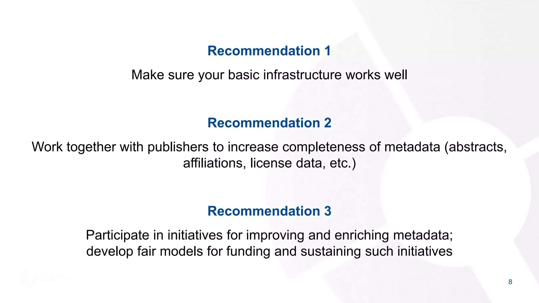 Recommendation 1
Make sure your basic infrastructure works well
Recommendation 2
Work together with publishers to increase completeness of metadata (abstracts,
affiliations, license data, etc.)
Recommendation 3
Participate in initiatives for improving and enriching metadata;
develop fair models for funding and sustaining such initiatives
8
 