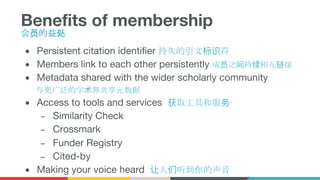 Benefits of membership
会员的益处
● Persistent citation identifier 持久的引文标识符
● Members link to each other persistently 成员之间持续相互链接
● Metadata shared with the wider scholarly community
与更广泛的学术界共享元数据
● Access to tools and services 获取工具和服务
– Similarity Check
– Crossmark
– Funder Registry
– Cited-by
● Making your voice heard 让人们听到你的声音
 