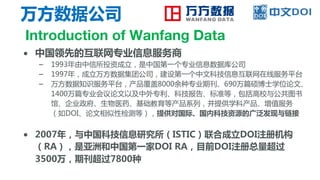 万方数据公司
Introduction of Wanfang Data
● 中国领先的互联网专业信息服务商
– 1993年由中信所投资成立，是中国第一个专业信息数据库公司
– 1997年，成立万方数据集团公司，建设第一个中文科技信息互联网在线服务平台
– 万方数据知识服务平台，产品覆盖8000余种专业期刊、690万篇硕博士学位论文、
1400万篇专业会议论文以及中外专利、科技报告、标准等，包括高校与公共图书
馆、企业政府、生物医药、基础教育等产品系列，并提供学科产品、增值服务
（如DOI、论文相似性检测等），提供对国际、国内科技资源的广泛发现与链接
● 2007年，与中国科技信息研究所（ISTIC）联合成立DOI注册机构
（RA），是亚洲和中国第一家DOI RA，目前DOI注册总量超过
3500万，期刊超过7800种
 