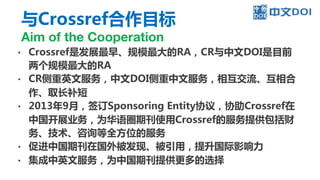 与Crossref合作目标
Aim of the Cooperation
• Crossref是发展最早、规模最大的RA，CR与中文DOI是目前
两个规模最大的RA
• CR侧重英文服务，中文DOI侧重中文服务，相互交流、互相合
作、取长补短
• 2013年9月，签订Sponsoring Entity协议，协助Crossref在
中国开展业务，为华语圈期刊使用Crossref的服务提供包括财
务、技术、咨询等全方位的服务
• 促进中国期刊在国外被发现、被引用，提升国际影响力
• 集成中英文服务，为中国期刊提供更多的选择
 