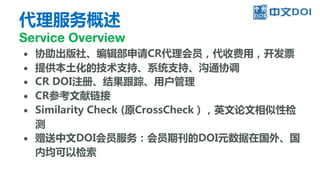 代理服务概述
Service Overview
● 协助出版社、编辑部申请CR代理会员，代收费用，开发票
● 提供本土化的技术支持、系统支持、沟通协调
● CR DOI注册、结果跟踪、用户管理
● CR参考文献链接
● Similarity Check (原CrossCheck），英文论文相似性检
测
● 赠送中文DOI会员服务：会员期刊的DOI元数据在国外、国
内均可以检索
 