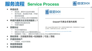 服务流程 Service Process
● 申请会员
– 新会员，填写中文会员申请表
– 老CR会员，改由我们代理，不用改变DOI前缀；之前由其他出版商统一注册的，也可以单独申请会员，需
要使用新前缀
– 在Crossref网站上的万方数据赞助机构专用网页，申请成为由万方数据代理的会员
● 申请开通英文论文检测服务（可选）
– 审查期刊网站是否合格
– 申请开通服务
● 签署协议
– 中文DOI服务协议
– 授权万方代理Crossref服务的授权协议
– 检测服务（可选）：授权万方代理Similarity Check服务的授权协议
● 预收费用：注册服务预收+检测服务（可选）预收
● 开通系统帐户
– CR系统，中文DOI系统
● 季度费用核算
● 年度费用结算
 