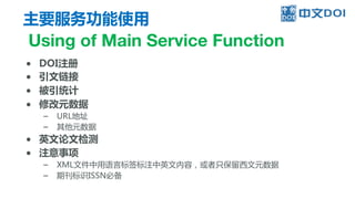 主要服务功能使用
Using of Main Service Function
● DOI注册
● 引文链接
● 被引统计
● 修改元数据
– URL地址
– 其他元数据
● 英文论文检测
● 注意事项
– XML文件中用语言标签标注中英文内容，或者只保留西文元数据
– 期刊标识ISSN必备
 