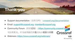 Thank-you
@CrossrefOrg
● Support documentation（支持文档）: crossref.org/documentation
● Email: support@crossref.org, member@crossref.org
● Community Forum（社区论坛）: https://community.crossref.org
可以用英文、中文或其他任何语言向小组发布问题
● Webinars: https://www.crossref.org/webinars/
 