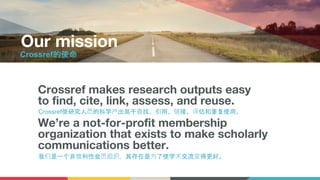 Crossref makes research outputs easy
to find, cite, link, assess, and reuse.
We’re a not-for-profit membership
organization that exists to make scholarly
communications better.
Our mission
Crossref使研究人员的科学产出易于查找、引用、链接、评估和重复使用。
我们是一个非营利性会员组织，其存在是为了使学术交流变得更好。
Crossref的使命
 