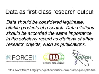 Data as ﬁrst-class research output
Data should be considered legitimate,
citable products of research. Data citations
should be accorded the same importance
in the scholarly record as citations of other
research objects, such as publications.
https://www.force11.org/group/joint-declaration-data-citation-principles-ﬁnal
 