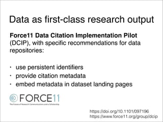 Data as ﬁrst-class research output
Force11 Data Citation Implementation Pilot
(DCIP), with specific recommendations for data
repositories:
• use persistent identifiers
• provide citation metadata
• embed metadata in dataset landing pages
https://doi.org/10.1101/097196
https://www.force11.org/group/dcip
 