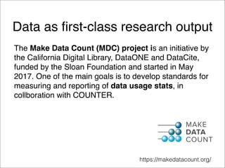Data as ﬁrst-class research output
The Make Data Count (MDC) project is an initiative by
the California Digital Library, DataONE and DataCite,
funded by the Sloan Foundation and started in May
2017. One of the main goals is to develop standards for
measuring and reporting of data usage stats, in
collboration with COUNTER.
https://makedatacount.org/
 