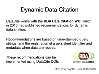 Dynamic Data Citation
DataCite works with the RDA Data Citation WG, which
in 2015 had published recommendations for dynamic
data citation.
Recommendations are based on time-stamped query
strings, and the registration of a persistent identifier and
metadata when data are reused.
These recommendations can be  
implemented using DataCite DOIs.
https://doi.org/10.15497/RDA00016
 