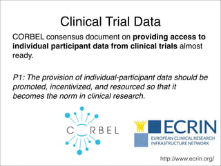 Clinical Trial Data
CORBEL consensus document on providing access to
individual participant data from clinical trials almost
ready.
P1: The provision of individual-participant data should be
promoted, incentivized, and resourced so that it
becomes the norm in clinical research.
http://www.ecrin.org/
 