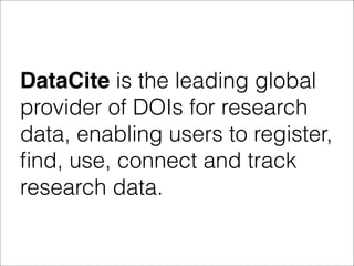 DataCite is the leading global
provider of DOIs for research
data, enabling users to register,
ﬁnd, use, connect and track
research data.
 