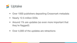 Uptake
• Over 1000 publishers depositing Crossmark metadata
• Nearly 12.5 million DOIs
• Around 1% are updates (so even more important that
they’re ﬂagged!)
• Over 4,000 of the updates are retractions
 