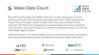 Make Data Count
Since 2014, the Make Data Count (MDC) initiative has focused on building the social and
technical infrastructure for the development of research data metrics. With funding from the
National Science Foundation, Gordon and Betty Moore Foundation, and Alfred P. Sloan
Foundation, the initiative has transformed from a research project with an aim to understand
what researchers value about their data, to an infrastructure development project, and now into
a full-ﬂedged adoption initiative.
Additional funding from the Sloan Foundation to focus on widespread adoption of standardized
data usage and data citation practices, the building blocks for open research data metrics.
 