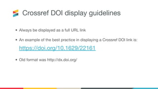 Crossref DOI display guidelines
• Always be displayed as a full URL link
• An example of the best practice in displaying a Crossref DOI link is:
https://doi.org/10.1629/22161
• Old format was http://dx.doi.org/
 