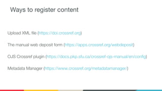 Ways to register content
Upload XML ﬁle (https://doi.crossref.org)
The manual web deposit form (https://apps.crossref.org/webdeposit)
OJS Crossref plugin (https://docs.pkp.sfu.ca/crossref-ojs-manual/en/conﬁg)
Metadata Manager (https://www.crossref.org/metadatamanager/)
 