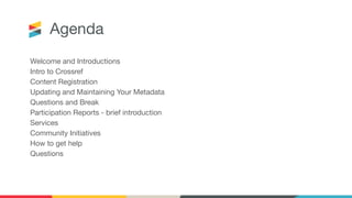 Agenda
Welcome and Introductions
Intro to Crossref
Content Registration
Updating and Maintaining Your Metadata
Questions and Break
Participation Reports - brief introduction
Services
Community Initiatives
How to get help
Questions
 