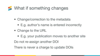What if something changes
• Change/correction to the metadata
• E.g. author’s name is entered incorrectly
• Change to the URL
• E.g. your publication moves to another site
Do not re-assign another DOI
There is never a charge to update DOIs
 
