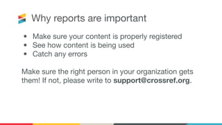 Why reports are important
• Make sure your content is properly registered
• See how content is being used
• Catch any errors
Make sure the right person in your organization gets
them! If not, please write to support@crossref.org.
 