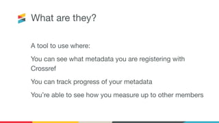 A tool to use where:
You can see what metadata you are registering with
Crossref
You can track progress of your metadata
You’re able to see how you measure up to other members
What are they?
 
