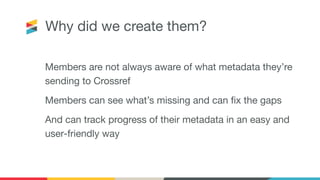 Why did we create them?
Members are not always aware of what metadata they’re
sending to Crossref
Members can see what’s missing and can ﬁx the gaps
And can track progress of their metadata in an easy and
user-friendly way
 