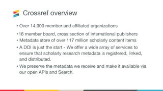 Crossref overview
• Over 14,000 member and aﬃliated organizations
•16 member board, cross section of international publishers
• Metadata store of over 117 million scholarly content items
• A DOI is just the start - We oﬀer a wide array of services to
ensure that scholarly research metadata is registered, linked,
and distributed.
• We preserve the metadata we receive and make it available via
our open APIs and Search.
 