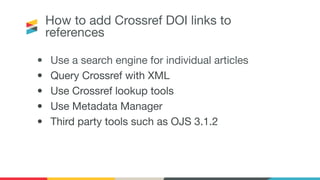 How to add Crossref DOI links to
references
• Use a search engine for individual articles
• Query Crossref with XML
• Use Crossref lookup tools
• Use Metadata Manager
• Third party tools such as OJS 3.1.2
 