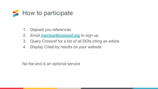 1. Deposit you references
2. Email member@crossref.org to sign up
3. Query Crossref for a list of all DOIs citing an article
4. Display Cited-by results on your website
No fee and is an optional service
How to participate
 