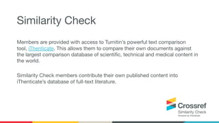 Members are provided with access to Turnitin’s powerful text comparison
tool, iThenticate. This allows them to compare their own documents against
the largest comparison database of scientiﬁc, technical and medical content in
the world.
Similarity Check members contribute their own published content into
iThenticate’s database of full-text literature.
Similarity Check
 
