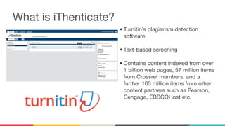 • Turnitin’s plagiarism detection
software
• Text-based screening
• Contains content indexed from over
1 billion web pages, 57 million items
from Crossref members, and a
further 105 million items from other
content partners such as Pearson,
Cengage, EBSCOHost etc.
What is iThenticate?
 