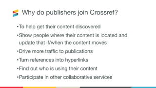 Why do publishers join Crossref?
•To help get their content discovered
•Show people where their content is located and
update that if/when the content moves
•Drive more traﬃc to publications
•Turn references into hyperlinks
•Find out who is using their content
•Participate in other collaborative services
 
