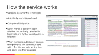 How the service works
• Upload a document to iThenticate
• A similarity report is produced
• Compare side-by-side
• Editor makes a decision about
whether the similarity detected is
legitimate or if further investigation is
required
• When members publish new content,
they provide a link to their full-text
which Turnitin use to index the item
and add it into their database
 