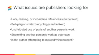 What issues are publishers looking for
•Poor, missing, or incomplete references (can be ﬁxed)
•Self-plagiarism/text recycling (can be ﬁxed)
•Unattributed use of parts of another person’s work
•Submitting another person’s work as your own
•Is the author attempting to mislead/misrepresent?
 
