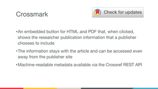 Crossmark
•An embedded button for HTML and PDF that, when clicked,
shows the researcher publication information that a publisher
chooses to include
•The information stays with the article and can be accessed even
away from the publisher site
•Machine-readable metadata available via the Crossref REST API
 