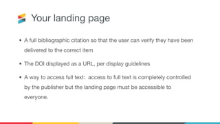 Your landing page
• A full bibliographic citation so that the user can verify they have been
delivered to the correct item
• The DOI displayed as a URL, per display guidelines
• A way to access full text: access to full text is completely controlled
by the publisher but the landing page must be accessible to
everyone.
 