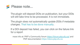 Please note...
The plugin will deposit DOIs on publication, but your DOIs
will still take time to be processed. It is not immediate.
The plugin does not automatically update DOIs if metadata
changes. That has to be done manually.
If a DOI deposit has failed, you can click on the failure link
for a report
more info at: PKP's Community forum https://forum.pkp.sfu.ca/ and
PKP documentation https://docs.pkp.sfu.ca
 