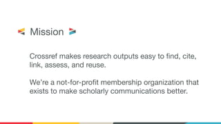 Crossref makes research outputs easy to ﬁnd, cite,
link, assess, and reuse.
We’re a not-for-proﬁt membership organization that
exists to make scholarly communications better.
Mission
 