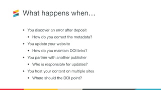 What happens when…
• You discover an error after deposit
• How do you correct the metadata?
• You update your website
• How do you maintain DOI links?
• You partner with another publisher
• Who is responsible for updates?
• You host your content on multiple sites
• Where should the DOI point?
 