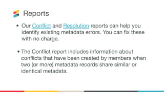 Reports
• Our Conﬂict and Resolution reports can help you
identify existing metadata errors. You can ﬁx these
with no charge.
• The Conﬂict report includes information about
conﬂicts that have been created by members when
two (or more) metadata records share similar or
identical metadata. 
 