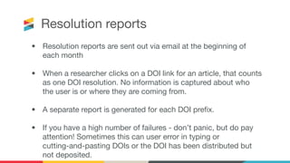 Resolution reports
• Resolution reports are sent out via email at the beginning of
each month
• When a researcher clicks on a DOI link for an article, that counts
as one DOI resolution. No information is captured about who
the user is or where they are coming from. 
• A separate report is generated for each DOI preﬁx.
• If you have a high number of failures - don’t panic, but do pay
attention! Sometimes this can user error in typing or
cutting-and-pasting DOIs or the DOI has been distributed but
not deposited.
 