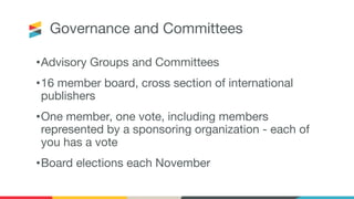 Governance and Committees
•Advisory Groups and Committees
•16 member board, cross section of international
publishers
•One member, one vote, including members
represented by a sponsoring organization - each of
you has a vote
•Board elections each November
 