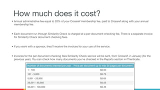 How much does it cost?
• Annual administrative fee equal to 20% of your Crossref membership fee, paid to Crossref along with your annual
membership fee.
• Each document run through Similarity Check is charged at a per-document-checking fee. There is a separate invoice
for Similarity Check document checking fees.
• If you work with a sponsor, they’ll receive the invoices for your use of the service.
• Invoices for the per document checking fees Similarity Check service will be sent, from Crossref, in January (for the
previous year). You can check how many documents you’ve checked in the Reports section in iThenticate.
 