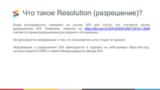 Что такое Resolution (разрешение)?
Когда исследователь нажимает на ссылку DOI для статьи, это считается одним
разрешением DOI. Например, нажатие на https://doi.org/10.25313/2520-2057-2019-1-4626
считается одним разрешением для издания «Интернаука».
Не фиксируется информация о том, кто пользователь или откуда он пришел.
Информация о разрешениях DOI фиксируется в журнале на веб-сервере https://doi.org/,
который ведется CNRI от имени Международного фонда DOI.
 