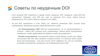 Советы по неудачным DOI
• Если активный DOI появляется в вашем списке неудачных DOI, проверьте, когда DOI был
депонирован. Например, если DOI был сдан на хранение 18-го числа, любые попытки
разрешения до 18-го числа появятся в вашем отчете сбоев.
• Не все DOI, включенные в отчет сбоев .csv, являются активными (DOI, которые были
опубликованы). Возможные причины сбоев DOI включают в себя:
- Не депонированный DOI: DOI был распространен, но не зарегистрирован в
Crossref - любые DOI, которые были опубликованы, должны быть депонированы
немедленно, чтобы предотвратить будущие ошибки при разрешении.
- Ошибка пользователя: пользователь может иногда делать ошибки при наборе
или вставке DOI. Эти сбои появятся в вашем отчете и по большей части могут
быть проигнорированы - если ваш отчет часто содержит то, что вы считаете
ошибками пользователя, проверьте, как отображаются ваши DOI.
 