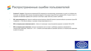 Распространенные ошибки пользователей
• 0 против О, l против 1: Большинство разрешений DOI генерируются пользователями, щелкающими по ссылке, но (особенно для
тех из вас, кто публикует DOI в печати), пользователи вводят их. Если ваши отказы DOI часто содержат DOI с 0 путая с O или l с 1,
подумайте об изменении суффикса DOI. Длинные строки букв и цифр также могут вызвать проблемы.
• DOI, заканчивающиеся на.: Одним из наиболее распространенных сбоев DOI является жизнеспособный в противном случае DOI
с символом «.». Они обычно связаны с ссылками, которые заканчиваются на «.»
• DOI со специальными символами вместо -: обычно это происходит, когда пользователь вырезает и вставляет DOI из PDF.
• DOI со специальными символами: конечные пользователи часто не знают о проблемах, вызванных связыванием со
специальными символами, такими как <,>, # и +. Crossref в настоящее время не принимает депозиты со специальными символами,
но делал это раньше.
 